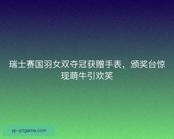瑞士赛国羽女双夺冠获赠手表，颁奖台惊现萌牛引欢笑