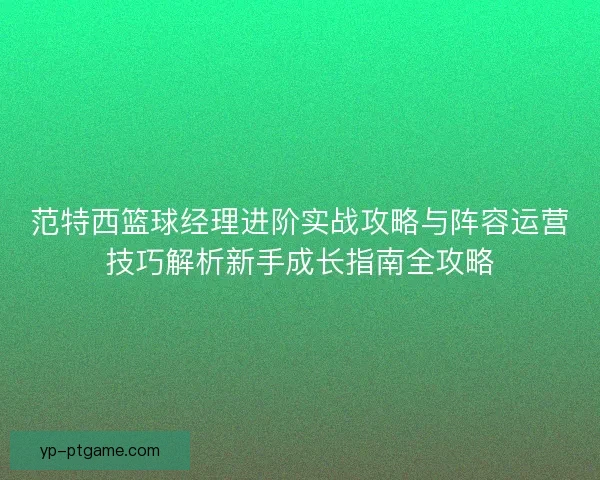 范特西篮球经理进阶实战攻略与阵容运营技巧解析新手成长指南全攻略 范特西篮球经理进阶实战攻略与阵容运营技巧解析新手成长指南全攻略