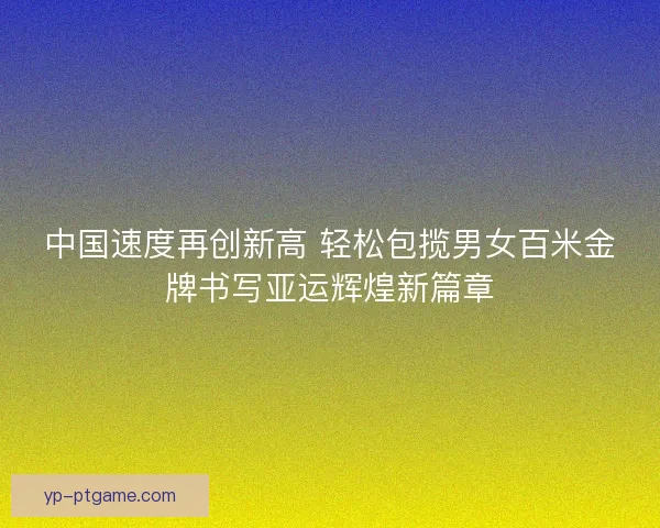 中国速度再创新高 轻松包揽男女百米金牌书写亚运辉煌新篇章