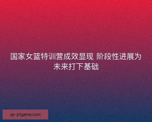 国家女篮特训营成效显现 阶段性进展为未来打下基础