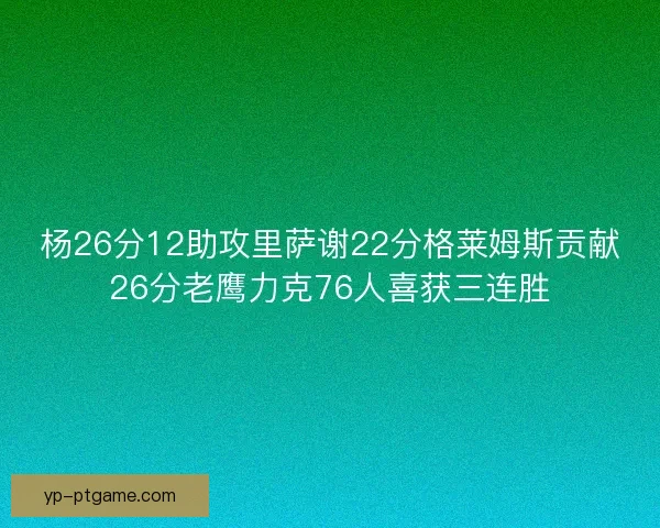 杨26分12助攻里萨谢22分格莱姆斯贡献26分老鹰力克76人喜获三连胜