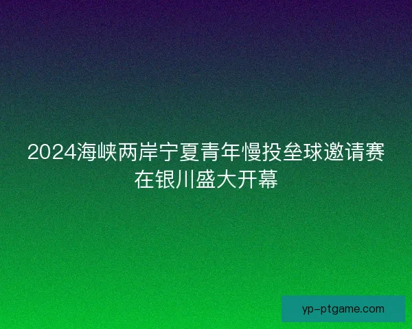 2024海峡两岸宁夏青年慢投垒球邀请赛在银川盛大开幕