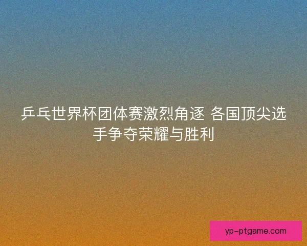 乒乓世界杯团体赛激烈角逐 各国顶尖选手争夺荣耀与胜利