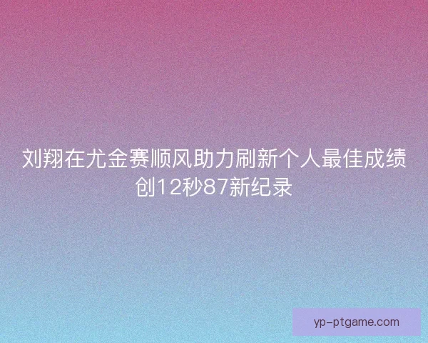 刘翔在尤金赛顺风助力刷新个人最佳成绩创12秒87新纪录