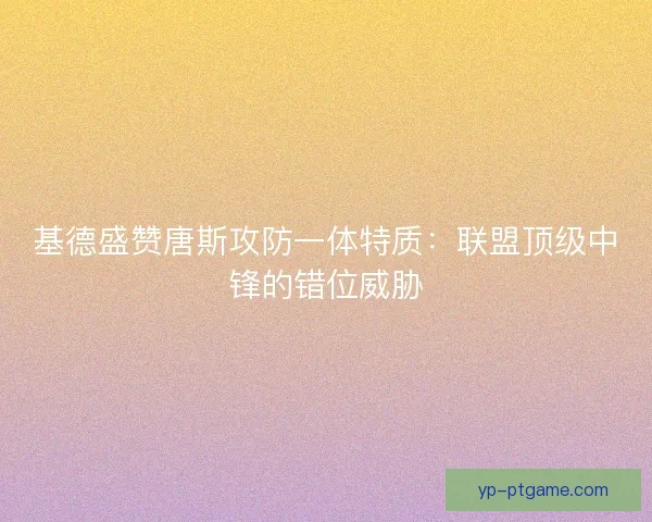 基德盛赞唐斯攻防一体特质：联盟顶级中锋的错位威胁