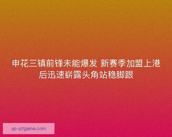 申花三镇前锋未能爆发 新赛季加盟上港后迅速崭露头角站稳脚跟