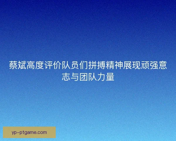 蔡斌高度评价队员们拼搏精神展现顽强意志与团队力量