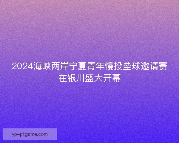 2024海峡两岸宁夏青年慢投垒球邀请赛在银川盛大开幕