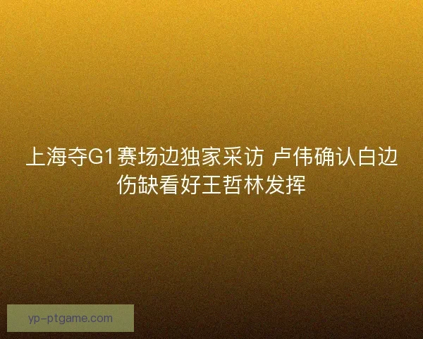 上海夺G1赛场边独家采访 卢伟确认白边伤缺看好王哲林发挥