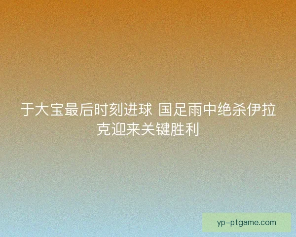 于大宝最后时刻进球 国足雨中绝杀伊拉克迎来关键胜利