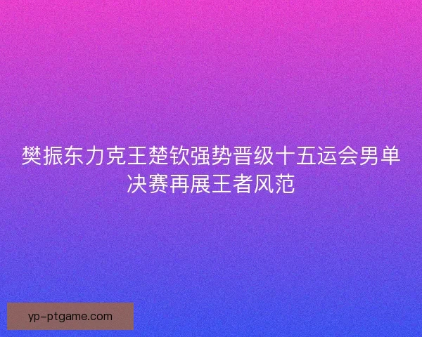樊振东力克王楚钦强势晋级十五运会男单决赛再展王者风范 樊振东力克王楚钦强势晋级十五运会男单决赛再展王者风范