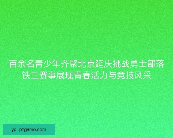 百余名青少年齐聚北京延庆挑战勇士部落铁三赛事展现青春活力与竞技风采
