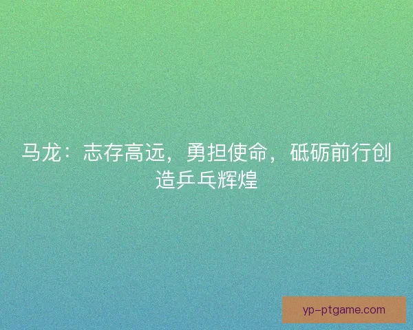 马龙:志存高远,勇担使命,砥砺前行创造乒乓辉煌 马龙:志存高远,勇担使命,砥砺前行创造乒乓辉煌