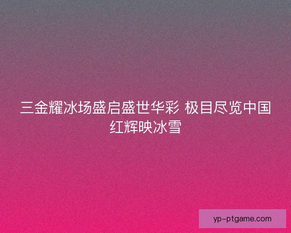 三金耀冰场盛启盛世华彩 极目尽览中国红辉映冰雪