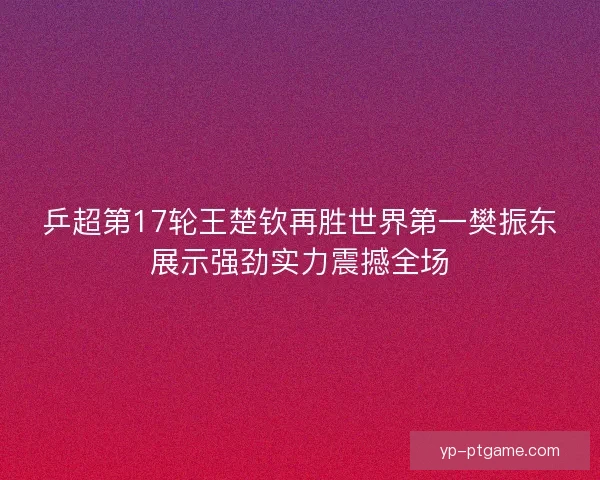 乒超第17轮王楚钦再胜世界第一樊振东展示强劲实力震撼全场 乒超第17轮王楚钦再胜世界第一樊振东展示强劲实力震撼全场