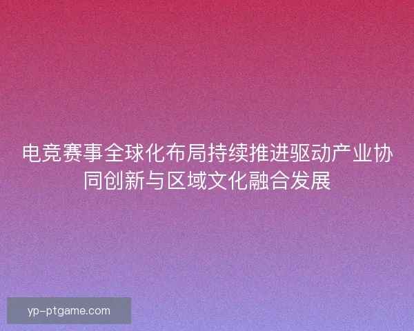 电竞赛事全球化布局持续推进驱动产业协同创新与区域文化融合发展 电竞赛事全球化布局持续推进驱动产业协同创新与区域文化融合发展