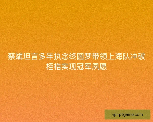蔡斌坦言多年执念终圆梦带领上海队冲破桎梏实现冠军夙愿
