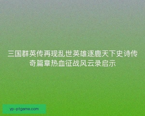 三国群英传再现乱世英雄逐鹿天下史诗传奇篇章热血征战风云录启示