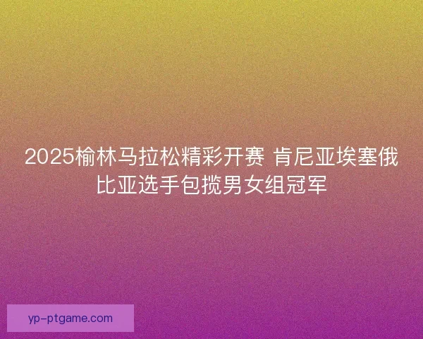 2025榆林马拉松精彩开赛 肯尼亚埃塞俄比亚选手包揽男女组冠军 2025榆林马拉松精彩开赛 肯尼亚埃塞俄比亚选手包揽男女组冠军