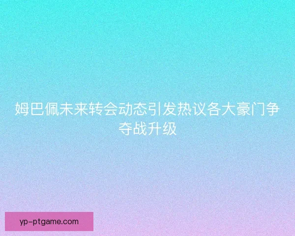 姆巴佩未来转会动态引发热议各大豪门争夺战升级 姆巴佩未来转会动态引发热议各大豪门争夺战升级