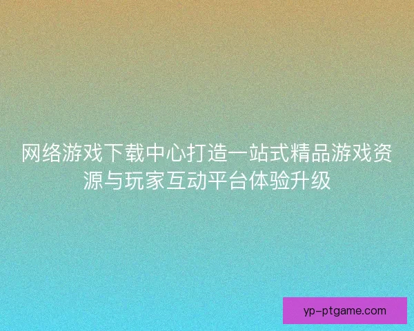 网络游戏下载中心打造一站式精品游戏资源与玩家互动平台体验升级 网络游戏下载中心打造一站式精品游戏资源与玩家互动平台体验升级