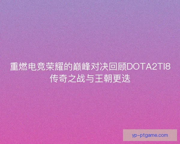 重燃电竞荣耀的巅峰对决回顾DOTA2TI8传奇之战与王朝更迭