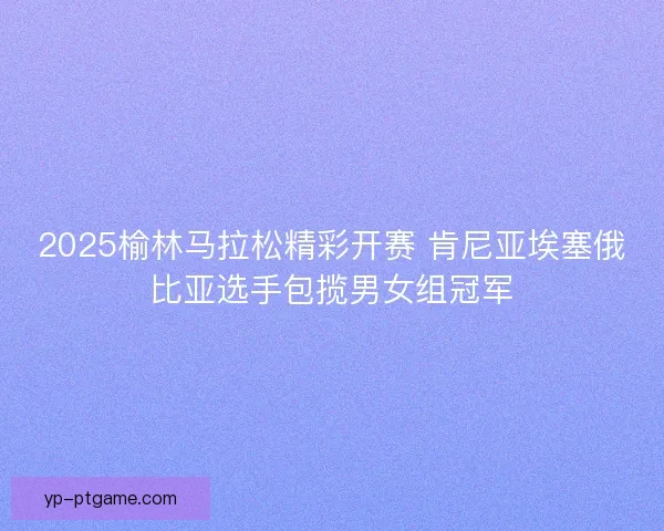 2025榆林马拉松精彩开赛 肯尼亚埃塞俄比亚选手包揽男女组冠军