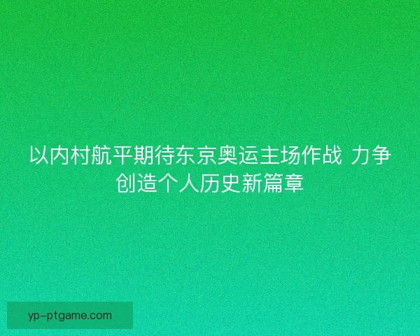 以内村航平期待东京奥运主场作战 力争创造个人历史新篇章