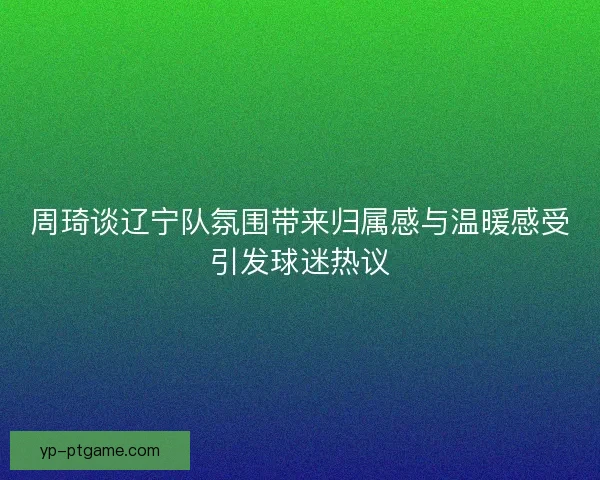 周琦谈辽宁队氛围带来归属感与温暖感受引发球迷热议