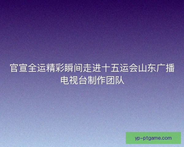 官宣全运精彩瞬间走进十五运会山东广播电视台制作团队