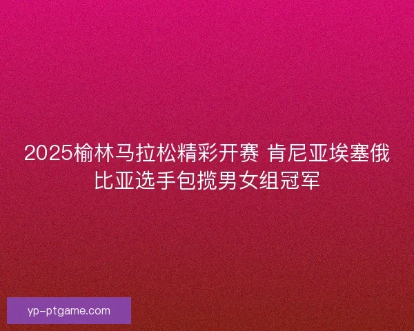 2025榆林马拉松精彩开赛 肯尼亚埃塞俄比亚选手包揽男女组冠军
