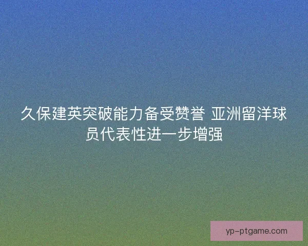 久保建英突破能力备受赞誉 亚洲留洋球员代表性进一步增强