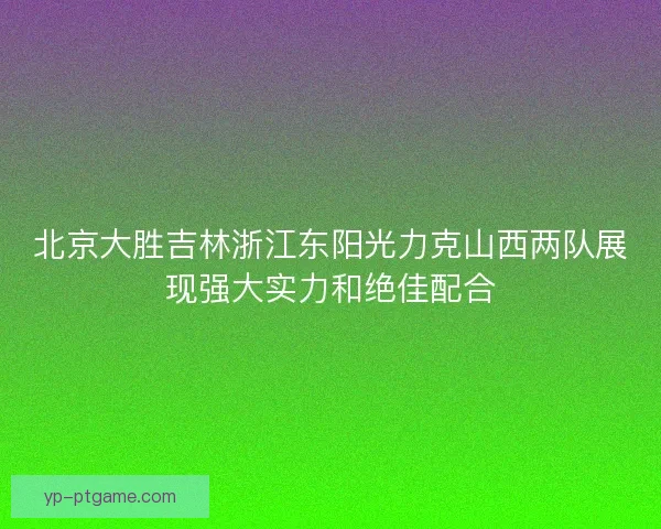 北京大胜吉林浙江东阳光力克山西两队展现强大实力和绝佳配合 北京大胜吉林浙江东阳光力克山西两队展现强大实力和绝佳配合