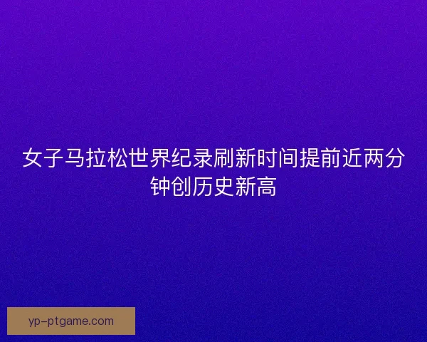 女子马拉松世界纪录刷新时间提前近两分钟创历史新高